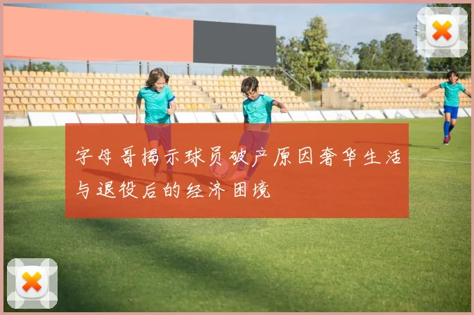 字母哥揭示球员破产原因奢华生活与退役后的经济困境