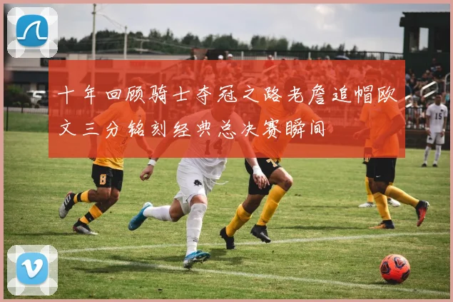 十年回顾骑士夺冠之路老詹追帽欧文三分铭刻经典总决赛瞬间