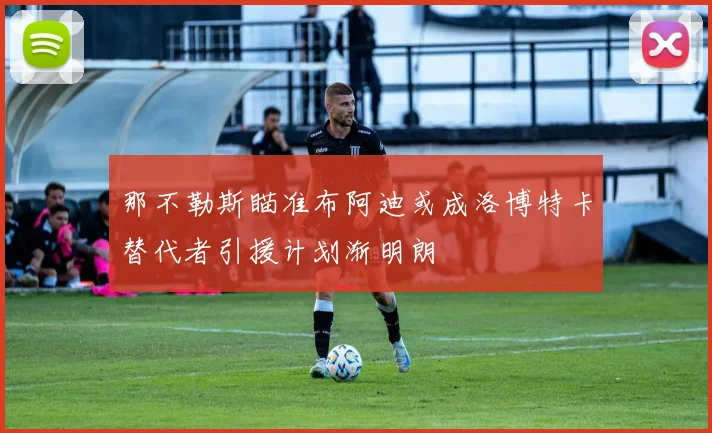 那不勒斯瞄准布阿迪或成洛博特卡替代者引援计划渐明朗