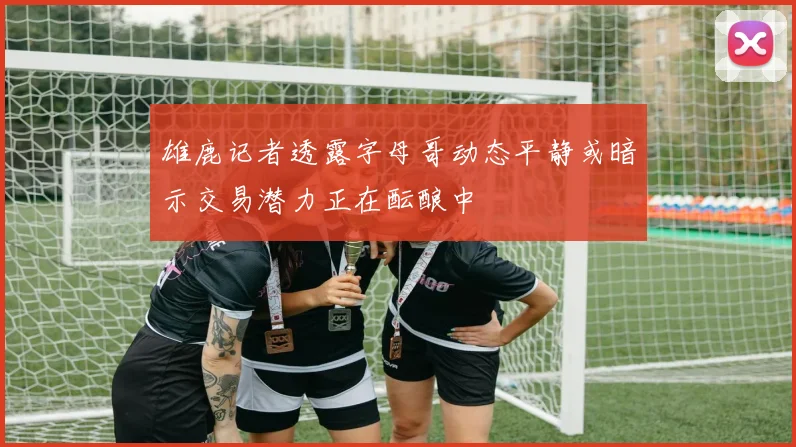 雄鹿记者透露字母哥动态平静或暗示交易潜力正在酝酿中