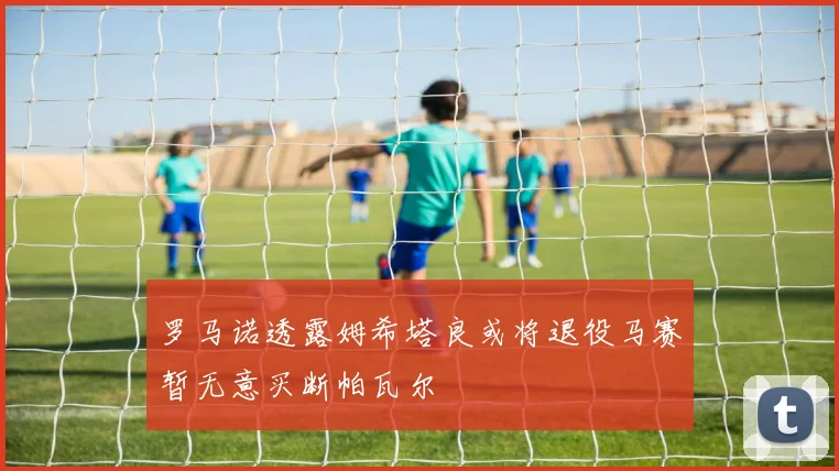 罗马诺透露姆希塔良或将退役马赛暂无意买断帕瓦尔