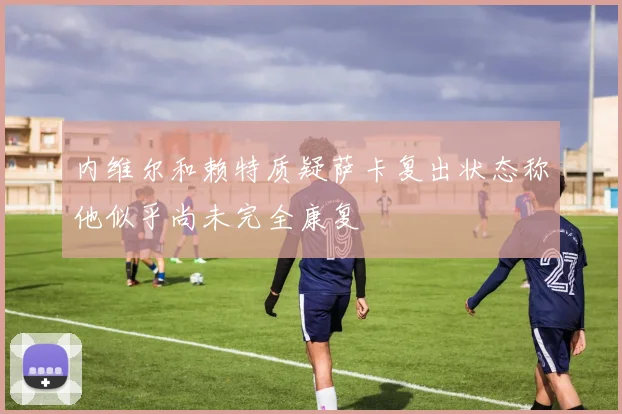 内维尔和赖特质疑萨卡复出状态称他似乎尚未完全康复