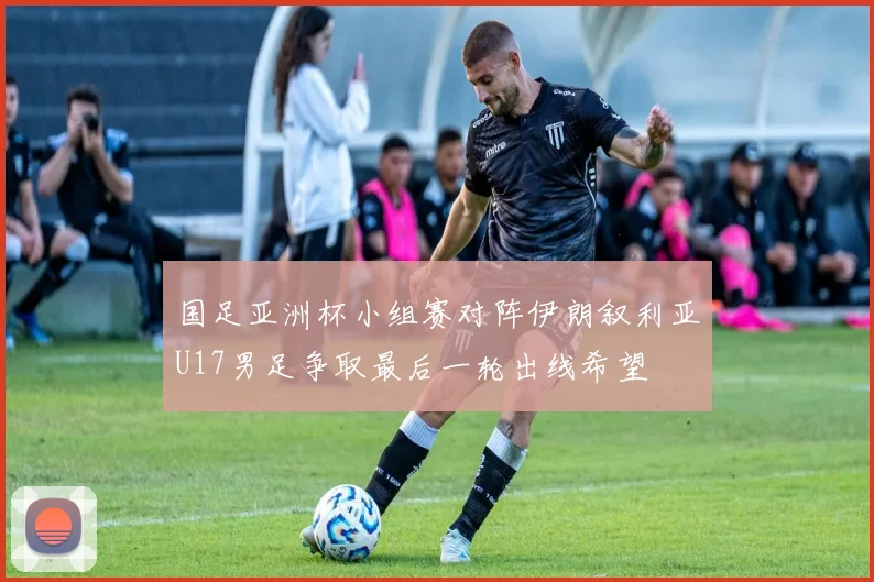 国足亚洲杯小组赛对阵伊朗叙利亚U17男足争取最后一轮出线希望