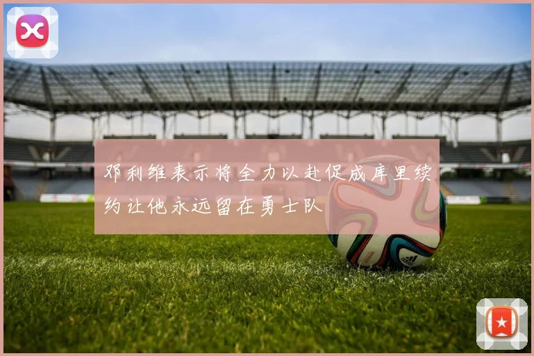 邓利维表示将全力以赴促成库里续约让他永远留在勇士队