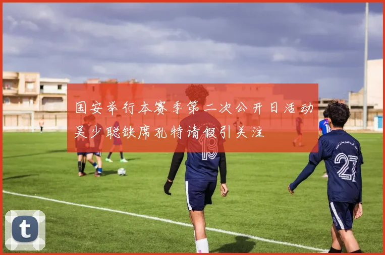 国安举行本赛季第二次公开日活动吴少聪缺席孔特请假引关注