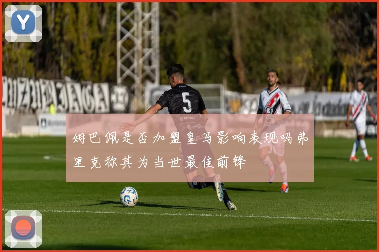 姆巴佩是否加盟皇马影响表现吗弗里克称其为当世最佳前锋
