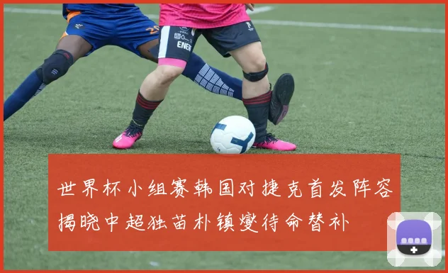 世界杯小组赛韩国对捷克首发阵容揭晓中超独苗朴镇燮待命替补