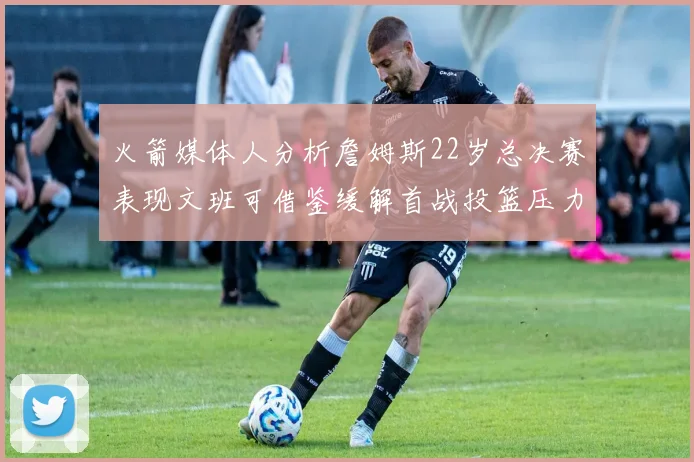 火箭媒体人分析詹姆斯22岁总决赛表现文班可借鉴缓解首战投篮压力