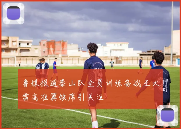 鲁媒报道泰山队全员训练备战王大雷高准翼缺席引关注