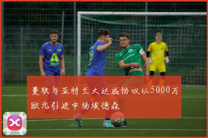 曼联与亚特兰大达成协议以5000万欧元引进中场埃德森