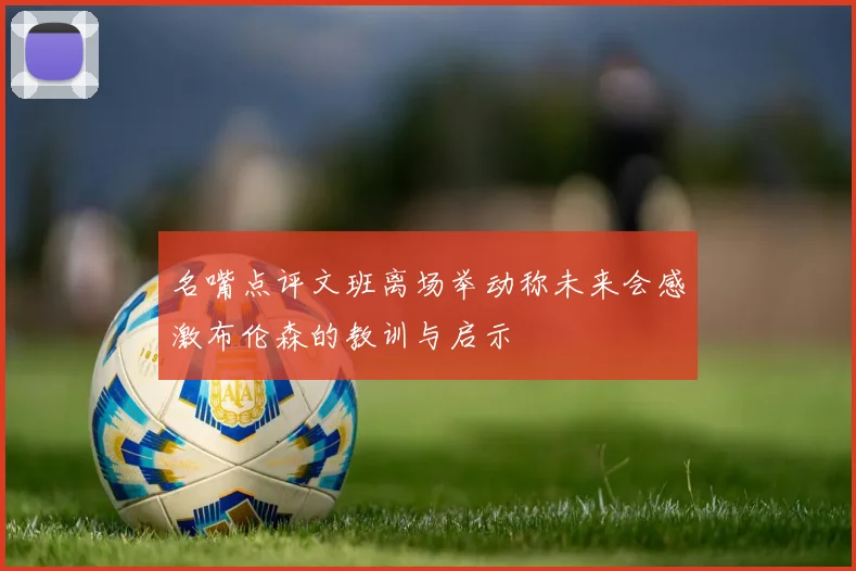 名嘴点评文班离场举动称未来会感激布伦森的教训与启示
