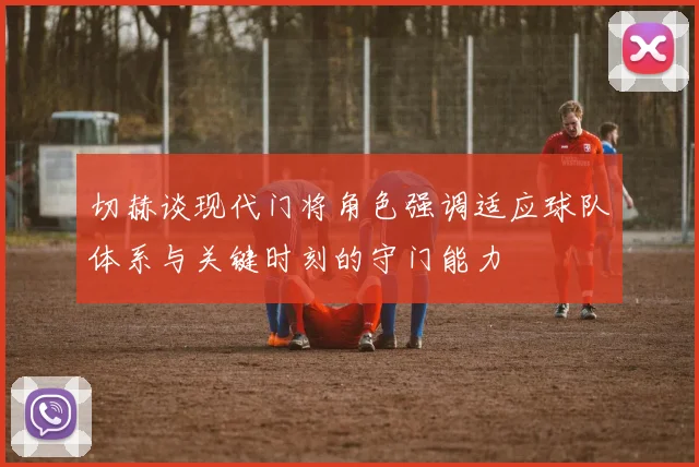 切赫谈现代门将角色强调适应球队体系与关键时刻的守门能力