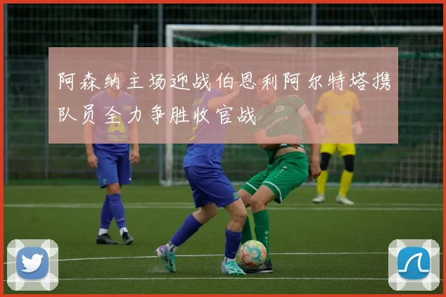 阿森纳主场迎战伯恩利阿尔特塔携队员全力争胜收官战