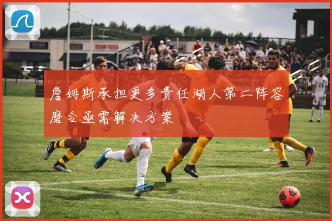 詹姆斯承担更多责任湖人第二阵容磨合亟需解决方案