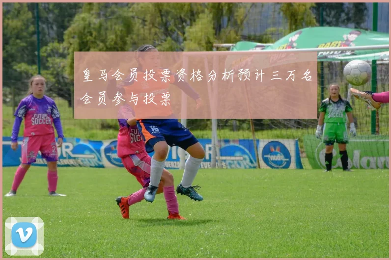 皇马会员投票资格分析预计三万名会员参与投票