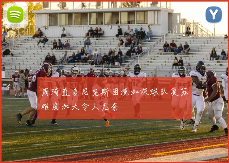 周琦直言尼克斯困境加深球队复苏难度加大令人无奈