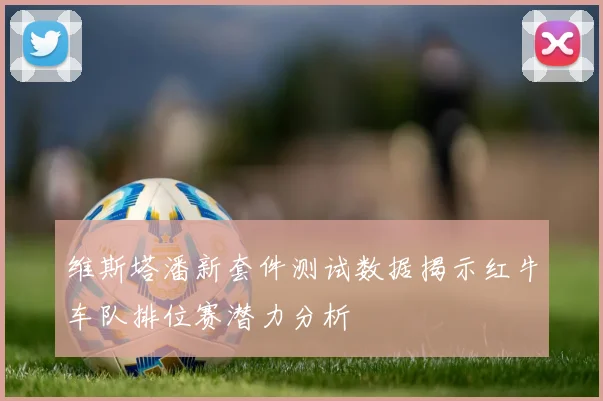 维斯塔潘新套件测试数据揭示红牛车队排位赛潜力分析